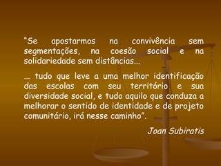 “ Se apostarmos na convivência sem segmentações, na coesão social e na solidariedade sem distâncias... ... tudo que leve a uma melhor identificação das escolas com seu território e sua diversidade social, e tudo aquilo que conduza a melhorar o sentido de identidade e de projeto comunitário, irá nesse caminho”. Joan Subiratis 