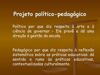 Projeto político-pedagógico Político por que diz respeito à arte e à ciência de governar – Ele prevê e dá uma direção à gestão da escola. Pedagógico por que diz respeito à reflexão sistemática sobre as práticas educativas: dá sentido e rumo às práticas educativas, contextualizadas culturalmente. 