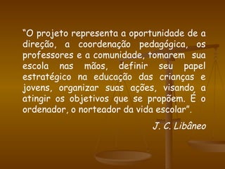 “ O projeto representa a oportunidade de a direção, a coordenação pedagógica, os professores e a comunidade, tomarem  sua escola nas mãos, definir seu papel estratégico na educação das crianças e jovens, organizar suas ações, visando a atingir os objetivos que se propõem. É o ordenador, o norteador da vida escolar”. J. C. Libâneo 
