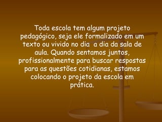 Toda escola tem algum projeto pedagógico, seja ele formalizado em um texto ou vivido no dia  a dia da sala de aula. Quando sentamos juntos, profissionalmente para buscar respostas para as questões cotidianas, estamos colocando o projeto da escola em prática. 