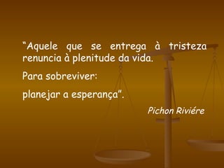 “ Aquele que se entrega à tristeza renuncia à plenitude da vida. Para sobreviver: planejar a esperança”. Pichon Riviére  