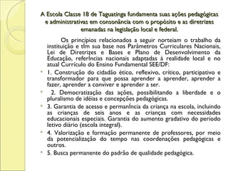A Escola Classe 18 de Taguatinga fundamenta suas ações pedagógicas e administrativas em consonância com o propósito e as diretrizes emanadas na legislação local e federal. Os princípios relacionados a seguir norteiam o trabalho da instituição e têm sua base nos Parâmetros Curriculares Nacionais, Lei de Diretrizes e Bases e Plano de Desenvolvimento da Educação, referências nacionais adaptadas à realidade local e no atual Currículo do Ensino Fundamental SEE/DF: 1. Construção do cidadão ético, reflexivo, crítico, participativo e transformador para que possa aprender a aprender, aprender a fazer, aprender a conviver e aprender a ser.  2. Democratização das ações, possibilitando a liberdade e o pluralismo de idéias e concepções pedagógicas.  3. Garantia de acesso e permanência da criança na escola, incluindo as crianças de seis anos e as crianças com necessidades educacionais especiais. Garantia do aumento gradativo do período letivo diário (escola integral). 4. Valorização e formação permanente de professores, por meio da potencialização do tempo nas coordenações pedagógicas e outros. 5. Busca permanente do padrão de qualidade pedagógica. 