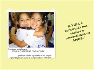 A VIDA é construída nos sonhos e concretizada no AMOR.” A proposta pedagógica da  ESCOLA CLASSE 18 DE  TAGUATINGA  prevê que o aluno seja sujeito de sua própria aprendizagem em busca da compreensão do MUNDO. 