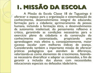 1. MISSÃO DA ESCOLA A Missão da Escola Classe 18 de Taguatinga é oferecer o espaço para a organização e sistematização do conhecimento, desenvolvimento integral do educando; formação para a cidadania; aprimoramento da pessoa humana, incluindo a formação ética, o desenvolvimento da autonomia intelectual, do pensamento reflexivo e crítico, garantindo as condições necessárias para o exercício pleno da cidadania e da construção do conhecimento sistematizado, propiciando uma aprendizagem mais efetiva e, conseqüentemente, maior sucesso escolar com melhores índices de avanço. Considerando também a importante missão de oferecer práticas pedagógicas que atendam às diferenças, valorizando-as como elementos de crescimento, fazendo-se necessário diversificar e adaptar os conteúdos, a fim de garantir a inclusão dos alunos com necessidades educacionais especiais ou defasados idade/série.   