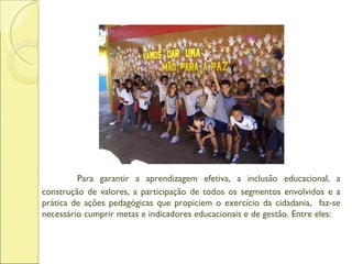 Para garantir a aprendizagem efetiva, a inclusão educacional, a construção de valores, a participação de todos os segmentos envolvidos e a prática de ações pedagógicas que propiciem o exercício da cidadania,  faz-se necessário cumprir metas e indicadores educacionais e de gestão. Entre eles: 