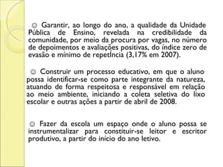  ☺  Garantir, ao longo do ano, a qualidade da Unidade Pública de Ensino, revelada na credibilidade da comunidade, por meio da procura por vagas, no número de depoimentos e avaliações positivas, do índice zero de evasão e mínimo de repetência (3,17% em 2007).   ☺  Construir um processo educativo, em que o aluno possa identificar-se como parte integrante da natureza, atuando de forma respeitosa e responsável em relação ao meio ambiente, iniciando a coleta seletiva do lixo escolar e outras ações a partir de abril de 2008. ☺  Fazer da escola um espaço onde o aluno possa se instrumentalizar para constituir-se leitor e escritor produtivo, a partir do início do ano letivo. 