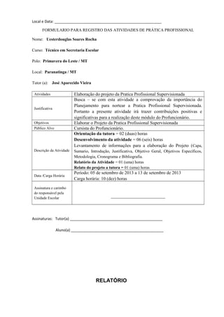 Local e Data: ____________________________________________________
Assinaturas: Tutor(a) _____________________________________________
Aluno(a) _____________________________________________
RELATÓRIO
FORMULARIO PARA REGISTRO DAS ATIVIDADES DE PRÁTICA PROFISSIONAL
Nome: Uesterdouglas Soares Rocha
Curso: Técnico em Secretaria Escolar
Polo: Primavera do Leste / MT
Local: Paranatinga / MT
Tutor (a): José Aparecido Vieira
Atividades Elaboração do projeto da Pratica Profissional Supervisionada
Justificativa
Busca – se com esta atividade a comprovação da importância do
Planejamento para nortear a Pratica Profissional Supervisionada.
Portanto a presente atividade irá trazer contribuições positivas e
significativas para a realização deste módulo do Profuncionário.
Objetivos Elaborar o Projeto da Pratica Profissional Supervisionada
Público Alvo Cursista do Profuncionário.
Descrição da Atividade
Orientação da tutora = 02 (duas) horas
Desenvolvimento da atividade = 06 (seis) horas
Levantamento de informações para a elaboração do Projeto (Capa,
Sumario, Introdução, Justificativa, Objetivo Geral, Objetivos Específicos,
Metodologia, Cronograma e Bibliografia.
Relatório da Atividade = 01 (uma) horas
Relato do projeto a tutora = 01 (uma) horas
Data /Carga Horária
Período: 05 de setembro de 2013 a 13 de setembro de 2013
Carga horária: 10 (dez) horas
Assinatura e carimbo
do responsável pela
Unidade Escolar ________________________
 