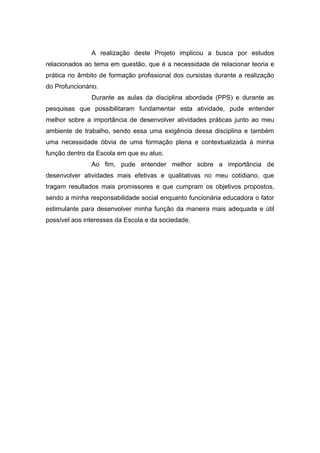 A realização deste Projeto implicou a busca por estudos
relacionados ao tema em questão, que é a necessidade de relacionar teoria e
prática no âmbito de formação profissional dos cursistas durante a realização
do Profuncionário.
Durante as aulas da disciplina abordada (PPS) e durante as
pesquisas que possibilitaram fundamentar esta atividade, pude entender
melhor sobre a importância de desenvolver atividades práticas junto ao meu
ambiente de trabalho, sendo essa uma exigência dessa disciplina e também
uma necessidade óbvia de uma formação plena e contextualizada à minha
função dentro da Escola em que eu atuo.
Ao fim, pude entender melhor sobre a importância de
desenvolver atividades mais efetivas e qualitativas no meu cotidiano, que
tragam resultados mais promissores e que cumpram os objetivos propostos,
sendo a minha responsabilidade social enquanto funcionária educadora o fator
estimulante para desenvolver minha função da maneira mais adequada e útil
possível aos interesses da Escola e da sociedade.
 