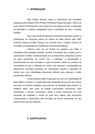 1 . INTRODUÇÃO
Este Projeto discorre sobre a importância das atividades
propostas pela disciplina PPS (Prática Profissional Supervisionada), relativa ao
curso técnico Profuncionário, que propõe em sua grade curricular a realização
de atividades e práticas pedagógicas junto a instituição em que o cursista
trabalha.
Esse curso profissionalizante é atualmente oferecido a todos os
profissionais da Educação básica do estado de Mato Grosso pelo IFMT
(Instituto Federal de Mato Grosso), em parceria com o Cefapro (Centro de
Formação e Atualização dos Profissionais da Educação Básica).
Trata-se, aqui, de um Projeto de pesquisa que relata a
importância das atividades práticas, durante a formação dos cursistas para o
crescimento e melhor contextualização dos conhecimentos adquiridos durante
as aulas presenciais, de acordo com a realidade, a peculiaridade e
características de cada profissão e cada funcionário, dentro do contexto da
comunidade em que a instituição se insere, sem esquecer a necessidade de
desenvolver atividades baseadas em incessantes estudos e aplicadas de
acordo com uma metodologia claramente definida para alcançar o efeito
previamente definido.
O eixo temático deste Projeto gira em torno da necessidade de
fazer refletir o cursista e o responsável pela instituição em que ele atua acerca
dos frutos e do ganho qualitativo que esse tipo de atividade pode produzir no
cotidiano deles, bem como na relação comunidade/ funcionários, pais/
funcionários e alunos/ funcionários, sendo a busca incessante por uma
educação de qualidade o triunfo ao qual deve aspirar todo funcionário
comprometido e responsável pela formação de alunos conscientes do seu
papel social e de sua cidadania.
2. JUSTIFICATIVA
 