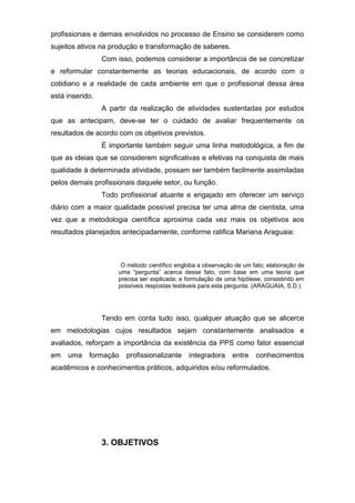 profissionais e demais envolvidos no processo de Ensino se considerem como
sujeitos ativos na produção e transformação de saberes.
Com isso, podemos considerar a importância de se concretizar
e reformular constantemente as teorias educacionais, de acordo com o
cotidiano e a realidade de cada ambiente em que o profissional dessa área
está inserido.
A partir da realização de atividades sustentadas por estudos
que as antecipam, deve-se ter o cuidado de avaliar frequentemente os
resultados de acordo com os objetivos previstos.
É importante também seguir uma linha metodológica, a fim de
que as ideias que se considerem significativas e efetivas na conquista de mais
qualidade à determinada atividade, possam ser também facilmente assimiladas
pelos demais profissionais daquele setor, ou função.
Todo profissional atuante e engajado em oferecer um serviço
diário com a maior qualidade possível precisa ter uma alma de cientista, uma
vez que a metodologia científica aproxima cada vez mais os objetivos aos
resultados planejados antecipadamente, conforme ratifica Mariana Araguaia:
O método científico engloba a observação de um fato; elaboração de
uma “pergunta” acerca desse fato, com base em uma teoria que
precisa ser explicada; e formulação de uma hipótese, consistindo em
possíveis respostas testáveis para esta pergunta. (ARAGUAIA, S.D.).
Tendo em conta tudo isso, qualquer atuação que se alicerce
em metodologias cujos resultados sejam constantemente analisados e
avaliados, reforçam a importância da existência da PPS como fator essencial
em uma formação profissionalizante integradora entre conhecimentos
acadêmicos e conhecimentos práticos, adquiridos e/ou reformulados.
3. OBJETIVOS
 