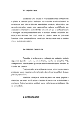 3.1. Objetivo Geral
Estabelecer uma relação de reciprocidade entre conhecimento
e prática e contribuir para a formação dos cursistas do Profuncionário no
contexto de suas práticas laborais, levando-lhes à reflexão sobre tudo o que
aprendem durante o curso e todo o potencial de mudança e solidificação que
esses conhecimentos lhes podem brindar a medida em que se profissionalizam
e enxergam a sua responsabilidade ante os alunos e demais funcionários dos
espaços educacionais, bem como diante do contexto social em que estão
inseridos e das necessidades de mudança e transformação que as classes
menos favorecidas anseiam.
3.2. Objetivos Específicos
Respaldar e fundamentar a realização de produções textuais
requeridas durante o curso e, principalmente, aquelas da disciplina PPS,
exemplificando com atividades que levam a resultados efetivos no ambiente de
trabalho dos cursistas.
Promover neles a sensibilização de que tudo o que aprendem
precisa ser usado metodicamente na tentativa de melhorar a qualidade de suas
práticas profissionais.
Incentivar a criação e posta em prática de ideias, projetos e
atividades, que sejam significativas e capazes de transformar as instituições e
melhorar o Ensino, bem como contribuir com a melhoria nas condições de vida
da comunidade.
4. METODOLOGIA
 