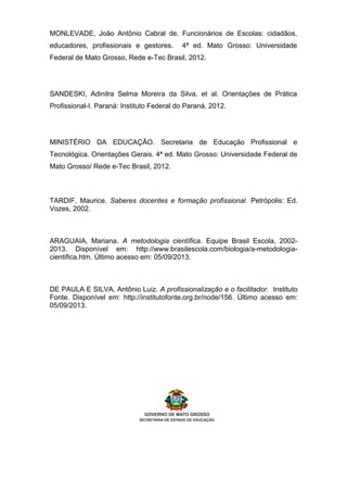 MONLEVADE, João Antônio Cabral de. Funcionários de Escolas: cidadãos,
educadores, profissionais e gestores. 4ª ed. Mato Grosso: Universidade
Federal de Mato Grosso, Rede e-Tec Brasil, 2012.
SANDESKI, Adinilra Selma Moreira da Silva. et al. Orientações de Prática
Profissional-I. Paraná: Instituto Federal do Paraná, 2012.
MINISTÉRIO DA EDUCAÇÃO. Secretaria de Educação Profissional e
Tecnológica. Orientações Gerais. 4ª ed. Mato Grosso: Universidade Federal de
Mato Grosso/ Rede e-Tec Brasil, 2012.
TARDIF, Maurice. Saberes docentes e formação profissional. Petrópolis: Ed.
Vozes, 2002.
ARAGUAIA, Mariana. A metodologia científica. Equipe Brasil Escola, 2002-
2013. Disponível em: http://www.brasilescola.com/biologia/a-metodologia-
cientifica.htm. Último acesso em: 05/09/2013.
DE PAULA E SILVA, Antônio Luiz. A profissionalização e o facilitador. Instituto
Fonte. Disponível em: http://institutofonte.org.br/node/156. Último acesso em:
05/09/2013.
 