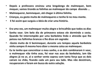 •   Depois a professora ensinou uma lengalenga do malmequer, bem
    mequer, vamos tirando as folinhas ao malmequer do campo dizendo ...
•   Malmequerer, bemmequer, até chegar à última folinha.
•   Crianças, eu gosto muito de malmequeres e tenho lá no meu monte.
•   E foi assim que surguiu a ideia de criar uma história.

•   Era uma vez, um malmequer muito alegre e brincalhão que todos os dias
•   Sonha voar. Um belo dia de primavera estava ele dormindo a cesta.
    Quando foi interrompido por uma borboleta linda e atrevida que lhe
    poisou nas folhinhas brancas e lhe disse em segredo:
•   -Gosto muito de ti bemmequer, durante uns tempos aquela borboleta
    vinha sempre Á mesma hora dizer a mesma coisa ao malmequer.
•   Eu te tenho que concretizar o meu sonho, e os dois combinaram ir voar,
    o malmequer não tinha asas, foi voar nas asas da borboleta, iam tão
    alegres já no ar, ai o senhor vento soprou com tanta força que os dois
    cairam no chão, ficando cada um para seu lado. Mas não desistiram,
    recuperaram e foram em busca de outra solução.
 
