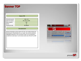 Banner TOP                 Banner TOP                   Tamanho (pixel) 468 x 60     Tipo do arquivo JPG, GIF ou SWF     Peso máximo 50k     Cotas 10     Custo por mês R$ 500,00                   Descrição Geral                   Espaço localizado na área superior do site, com amplo impacto de visualização e flexibilidade em sua criação. Seu tamanho padrão é 468x60px podendo ter até 10 clientes (cotas). Sua visualização é randômica e alternada. E os formatos aceitos são: JPG, GIF ou SWF.                                                         