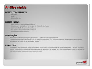 Análise rápida NOSSOS CONCORRENTES Guia mais ilocal Guias de bairros NOSSAS FORÇAS Busca simples e direcionada pelo Bairro Exclusivo para  prestadores de serviços da Cidade de São Paulo Fácil manipulação do conteúdo publicado Não existe custo para a recisão contratual Baixo preço do anúncio anual DIVULGAÇÃO:  Nosso portal é desenvolvido para gerar receita a todos os clientes pela internet.  Temos como estratégia de comunicação focar a própria internet. Para isso realizamos um planejamento de divulgação permanente no maior portal de busca o “Google”.  ESTRATÉGIA:  Utilizaremos um conjunto de palavras-chave que fazem parte da nossa relação de serviços prestados. Com isso, o usuário (cliente em potencial) que buscar algo relacionado ao seu serviço no Google, será direcionando até o procuraSP através de links patrocinados, que causam maior impacto visual 