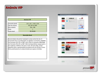 Anúncio VIP                 Anúncio VIP                   Tamanho (pixel) 120 x 60 + 200 X 250     Tipo do arquivo JPG, GIF ou SWF     Peso máximo 25k + 50k     Cotas 1     Custo anual R$ 250,00                   Descrição Geral                   Anuncio básico do portal, localizado na área central do site. O anunciante terá a sua disposição um logotipo no tamanho 120x60px nos formatos JPG, GIF ou SWF e até 5 fotos no tamanho 200x250px nos formatos JPG, GIF ou SWF. Além de disponibilizar espaço para o seu endereço, telefone, link para e-mail, site e/ou blog, campo específico para a apresentação da empresa e/ou do serviço e como forma promocional um campo de texto pra cupons e brindes;                                                         