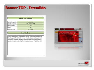 Banner TOP - Estendido                 Banner TOP - Estendido                   Tamanho (pixel) 468 x 300     Tipo do arquivo JPG, GIF ou SWF     Peso máximo 50k     Cotas 10     Custo por mês R$ 750,00                   Descrição Geral                   Espaço localizado na área superior do site, com amplo impacto de visualização e flexibilidade em sua criação. Seu tamanho padrão é 468x300px podendo ter até 10 clientes (cotas). Sua visualização é randômica e alternada. E os formatos aceitos são: JPG, GIF ou SWF.                                                         