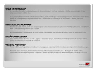 O QUE É O  PROCURASP Um conceito alternativo em busca, totalmente desenvolvido para melhorar resultados e facilitar a comunicação da sua empresa com o seu público-alvo.  O seu sistema foi desenvolvido voltado para a web 2.0, onde permite que o anunciante possa criar, alterar e/ou inserir dados e fotos de sua empresa a qualquer momento sem a necessidade ou intervenção do procuraSP e o melhor, sem custo adicional. DIFERENCIAL DO  PROCURASP Teremos a versão móbile, onde será adaptada para outros meios de comunicação como: TV Digital, Celulares, Smartphones, Palm e outras tecnologia moveis que surgirem. A grande vantagem  é você localizar de forma simples e direcionada, um prestador de serviço quase na porta da sua casa. MISSÃO DO   PROCURASP Ser o melhor sistema de busca na web 2.0, para a realização, criação, alteração e veiculação de ofertas de anúncios online para o setor de serviços na cidade de São Paulo. VISÃO DO  PROCURASP Temos o diferencial específico dentro de um mercado pouco explorado na internet: busca por segmento na área de serviços.  Pensando nesse diferencial, desenvolvemos meios qualificados e especializados para a divulgação de ofertas online, objetivando ser uma empresa pioneira a oferecer o melhor em serviços de buscas direcionadas para a cidade de São Paulo. 