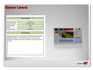 Banner Lateral                 Banner LATERAL                   Tamanho (pixel) 120 x 60     Tipo do arquivo JPG, GIF ou SWF     Peso máximo 25k     Cotas 10     Custo por mês R$ 250,00                   Descrição Geral                   Espaço localizado na área esquerda do site. Seu tamanho padrão é 120x60px podendo ter até 10 clientes (cotas). Sua visualização também é randômica e alternada. Os formatos aceitos são: JPG, GIF ou SWF.                                                         