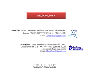 Alana Alves – Adm. De Empresas com MBA em Consultoria Empresarial.
Contato: (77)9827-9807 / (77) 9155-0910 / (77)8143-1924
E-mail: a.a.consultoria@gmail.com
PROFISSIONAIS
Edvan Ramos – Adm. De Empresas e Professional Life Coach.
Contato: (77)9196-6525 / 9901-7797 / 8823-2260 / 8113-2206
www.institutodesenvolver.com.br
E-mail: id.coaching10@gmail.com
 
