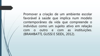 Promover a criação de um ambiente escolar
favorável à saúde que implica num modelo
contemporâneo da vida que compreende o
indivíduo como um sujeito ativo em relação
com o outro e com as instituições.
(BRAMBATTI, GUSSI E SEIDL, 2012).
 