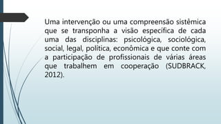 Uma intervenção ou uma compreensão sistêmica
que se transponha a visão específica de cada
uma das disciplinas: psicológica, sociológica,
social, legal, política, econômica e que conte com
a participação de profissionais de várias áreas
que trabalhem em cooperação (SUDBRACK,
2012).
 