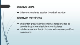 OBJETIVO GERAL
 Criar um ambiente escolar favorável à saúde
OBJETIVOS ESPECÍFICOS
 Implantar gradativamente temas relacionados ao
uso de drogas em disciplinas curriculares
 colaborar na ampliação do conhecimento específico
dos alunos.
 