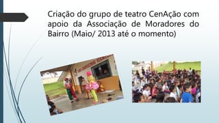Criação do grupo de teatro CenAção com
apoio da Associação de Moradores do
Bairro (Maio/ 2013 até o momento)
 