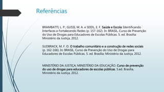 Referências
BRAMBATTI, L. P.; GUSSI, M. A. e SEIDL, E. F. Saúde e Escola: Identificando
Interfaces e Fortalecendo Redes (p. 157-162). In: BRASIL, Curso de Prevenção
do Uso de Drogas para Educadores de Escolas Públicas. 5. ed. Brasília:
Ministério da Justiça, 2012.
SUDBRACK, M. F. O. O trabalho comunitário e a construção de redes sociais
(p. 162-166). In: BRASIL, Curso de Prevenção do Uso de Drogas para
Educadores de Escolas Públicas. 5. ed. Brasília: Ministério da Justiça, 2012.
MINISTÉRIO DA JUSTIÇA; MINISTÉRIO DA EDUCAÇÃO. Curso de prevenção
do uso de drogas para educadores de escolas públicas. 5.ed. Brasília,
Ministério da Justiça, 2012.
 