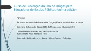 Curso de Prevenção do Uso de Drogas para
Educadores de Escolas Públicas (quinta edição)
Parcerias:
Secretaria Nacional de Políticas sobre Drogas (SENAD), do Ministério da Justiça
Secretaria de Educação Básica (SEB), do Ministério da Educação (MEC)
Universidade de Brasília (UnB), na modalidade EaD
Tutora: Profa. Paula Rodrigues Froes
Associação de Moradores do Bairro - Monte Castelo - Colombo
 