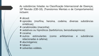 As substâncias listadas na Classificação Internacional de Doenças,
10ª Revisão (CID-10), (Transtornos Mentais e de Comportamento)
incluem:
 álcool;
 opioides (morfina, heroína, codeína, diversas substâncias
sintéticas);
 canabinoides (maconha);
 sedativos ou hipnóticos (barbitúricos, benzodiazepínicos);
 cocaína;
 outros estimulantes (como anfetaminas e substâncias
relacionadas à cafeína);
 alucinógenos;
 tabaco;
 solventes voláteis.
 