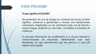 PARA PREVENIR
O que significa ACOLHER?
Na prevenção do uso de drogas no contexto da escola, acolher
significa preservar e aprofundar o vínculo com adolescentes
vulneráveis, fragilizados ou em sofrimento pelo uso de álcool e
outras drogas, podendo ou não estar vinculados a situações de
violências.
A principal ferramenta do acolhimento é a escuta sensível e
compromissada do educando, identificando suas reais
demandas, ou seja, descobrindo que ele precisa e o que ele
espera como ajuda.
 
