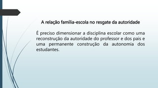 A relação família-escola no resgate da autoridade
É preciso dimensionar a disciplina escolar como uma
reconstrução da autoridade do professor e dos pais e
uma permanente construção da autonomia dos
estudantes.
 