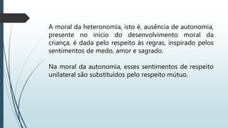 A moral da heteronomia, isto é, ausência de autonomia,
presente no início do desenvolvimento moral da
criança, é dada pelo respeito às regras, inspirado pelos
sentimentos de medo, amor e sagrado.
Na moral da autonomia, esses sentimentos de respeito
unilateral são substituídos pelo respeito mútuo.
 