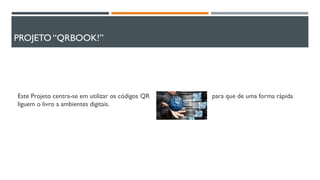 PROJETO “QRBOOK!”
Este Projeto centra-se em utilizar os códigos QR para que de uma forma rápida
liguem o livro a ambientes digitais.