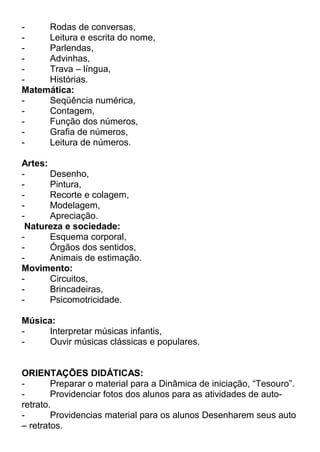 Rodas de conversas,
Leitura e escrita do nome,
Parlendas,
Advinhas,
Trava – língua,
Histórias.
Matemática:
Seqüência numérica,
Contagem,
Função dos números,
Grafia de números,
Leitura de números.
Artes:
Desenho,
Pintura,
Recorte e colagem,
Modelagem,
Apreciação.
Natureza e sociedade:
Esquema corporal,
Órgãos dos sentidos,
Animais de estimação.
Movimento:
Circuitos,
Brincadeiras,
Psicomotricidade.
Música:
Interpretar músicas infantis,
Ouvir músicas clássicas e populares.
ORIENTAÇÕES DIDÁTICAS:
Preparar o material para a Dinâmica de iniciação, “Tesouro”.
Providenciar fotos dos alunos para as atividades de autoretrato.
Providencias material para os alunos Desenharem seus auto
– retratos.

 