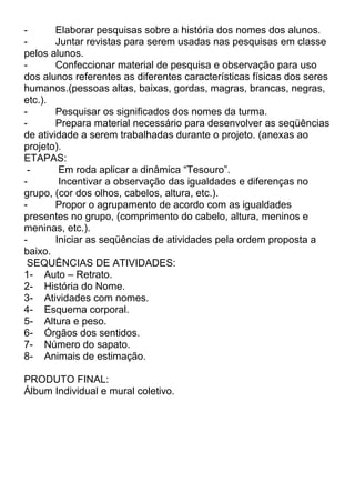 Elaborar pesquisas sobre a história dos nomes dos alunos.
Juntar revistas para serem usadas nas pesquisas em classe
pelos alunos.
Confeccionar material de pesquisa e observação para uso
dos alunos referentes as diferentes características físicas dos seres
humanos.(pessoas altas, baixas, gordas, magras, brancas, negras,
etc.).
Pesquisar os significados dos nomes da turma.
Prepara material necessário para desenvolver as seqüências
de atividade a serem trabalhadas durante o projeto. (anexas ao
projeto).
ETAPAS:
Em roda aplicar a dinâmica “Tesouro”.
Incentivar a observação das igualdades e diferenças no
grupo, (cor dos olhos, cabelos, altura, etc.).
Propor o agrupamento de acordo com as igualdades
presentes no grupo, (comprimento do cabelo, altura, meninos e
meninas, etc.).
Iniciar as seqüências de atividades pela ordem proposta a
baixo.
SEQUÊNCIAS DE ATIVIDADES:
1- Auto – Retrato.
2- História do Nome.
3- Atividades com nomes.
4- Esquema corporal.
5- Altura e peso.
6- Órgãos dos sentidos.
7- Número do sapato.
8- Animais de estimação.
PRODUTO FINAL:
Álbum Individual e mural coletivo.

 