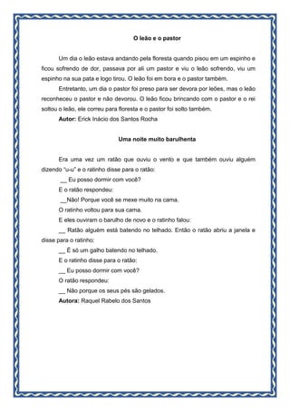 O leão e o pastor
Um dia o leão estava andando pela floresta quando pisou em um espinho e
ficou sofrendo de dor, passava por ali um pastor e viu o leão sofrendo, viu um
espinho na sua pata e logo tirou. O leão foi em bora e o pastor também.
Entretanto, um dia o pastor foi preso para ser devora por leões, mas o leão
reconheceu o pastor e não devorou. O leão ficou brincando com o pastor e o rei
soltou o leão, ele correu para floresta e o pastor foi solto também.
Autor: Erick Inácio dos Santos Rocha
Uma noite muito barulhenta
Era uma vez um ratão que ouviu o vento e que também ouviu alguém
dizendo “u-u” e o ratinho disse para o ratão:
__ Eu posso dormir com você?
E o ratão respondeu:
__Não! Porque você se mexe muito na cama.
O ratinho voltou para sua cama.
E eles ouviram o barulho de novo e o ratinho falou:
__ Ratão alguém está batendo no telhado. Então o ratão abriu a janela e
disse para o ratinho:
__ É só um galho batendo no telhado.
E o ratinho disse para o ratão:
__ Eu posso dormir com você?
O ratão respondeu:
__ Não porque os seus pés são gelados.
Autora: Raquel Rabelo dos Santos
 