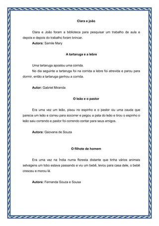 Clara e joão
Clara e João foram a biblioteca para pesquisar um trabalho de aula e
depois e depois do trabalho foram brincar.
Autora: Samile Mary
A tartaruga e a lebre
Uma tartaruga apostou uma corrida.
No dia seguinte a tartaruga foi na corrida a lebre foi atrevida e parou para
dormir, então a tartaruga ganhou a corrida.
Autor: Gabriel Miranda
O leão e o pastor
Era uma vez um leão, pisou no espinho e o pastor viu uma cauda que
parecia um leão e correu para socorrer e pegou a pata do leão e tirou o espinho o
leão saiu correndo e pastor foi correndo contar para seus amigos.
Autora: Geovana de Souza
O filhote de homem
Era uma vez na Índia numa floresta distante que tinha vários animais
selvagens um lobo estava passando e viu um bebê, levou para casa dele, o bebê
cresceu e morou lá.
Autora: Fernanda Souza e Sousa
 