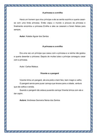 A princesa e a ervilha
Havia um homem que virou príncipe e ele se sentia sozinho e queria casar-
se com uma linda princesa. Então viajou o mundo a procura da princesa e
finalmente encontrou a princesa Ervilha e eles se casaram e foram felizes para
sempre.
Autor: Kalebe Aguiar dos Santos
A princesa e a ervilha
Era uma vez um príncipe que casou com a princesa e a rainha não gostou
e queria deserdar a princesa. Depois de muitas lutas o príncipe conseguiu casar
com a princesa.
Autor: Carlos Mateus
Vicente e o pangaré
Vicente tinha um pangaré, ele era preto e bem feio, bem magro e velho.
O pangaré servia para puxar carroça que levava para a cidade, verdura
que ele colhia e vendia.
Quando o pangaré não estava puxando carroça Vicente brinca com ele e
dar capim.
Autora: Andressa Geovana Neres dos Santos
 