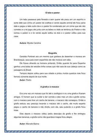 O leão e pastor
Um leão passeava pela floresta e sem querer ele pisou em um espinho e
sorte dele que vinha um pastor de ovelhas e vendo aquele animal ele ficou pena
dele e pegou o leão outro dia e o pastor foi condenado por um crime que ele não
cometeu e o rei jogou ele junto com os leões e o leão se lembrou do Pastor e não
comeu o pastor e o rei vendo aquilo soltou os dois e o pastor voltou para sua
casa.
Autora: Myrela Carolina
Biografia
Candido Portinari era um menino que gostava de desenhar e morava em
Brandosque, seus pais eram espanhóis ele não morava com eles.
Ele ficava olhando os homens pintando. Então quando foi para Espanha
ganhou uma bolsa de estudos tinha coisas que não saia de sua cabeça como as
paisagens do Brasil.
Tempos depois voltou para sua cidade e pintou muitos quadros mas ficou
famoso somente depois de sua morte.
Autor: Pedro
A girafa e o macaco
Era uma vez um macaco que foi até o zoológico e viu uma girafa e ficaram
amigos. O homem que ia cuidar e dar comida a eles mas um dia a girafa correu
com o macaco para tirar um cacho de banana, o macaco não conseguiu. Então a
girafa esticou seu pescoço levando o macaco até o cacho, ele muito esperto
pegou o cacho de banana e não dividiu com ela, saiu pulando e a girafa ficou
triste.
Dias depois o macaco voltou pediu desculpa da girafa e lhe entregou
algumas bananas, a girafa como não guardava magoa ficou alegre.
Autor: Marcelo Baima
 