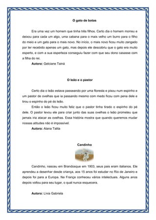 O gato de botas
Era uma vez um homem que tinha três filhos. Certo dia o homem morreu e
deixou para cada um algo, uma cabana para o mais velho um burro para o filho
do meio e um gato para o mais novo. No início, o mais novo ficou muito zangado
por ter recebido apenas um gato, mas depois ele descobriu que o gato era muito
esperto, e com a sua esperteza conseguiu fazer com que seu dono casasse com
a filha do rei.
Autora: Gelciane Tainá
O leão e o pastor
Certo dia o leão estava passeando por uma floresta e pisou num espinho e
um pastor de ovelhas que ia passando mesmo com medo ficou com pena dele e
tirou o espinho do pé do leão.
Então o leão ficou muito feliz que o pastor tinha tirado o espinho do pé
dele. O pastor levou ele para criar junto das suas ovelhas o leão prometeu que
jamais iria atacar as ovelhas. Essa história mostra que quando queremos mudar
nossas atitudes não é impossível.
Autora: Alana Talita
Candinho
Candinho, nasceu em Brandosque em 1903, seus pais eram italianos. Ele
aprendeu a desenhar desde criança, aos 15 anos foi estudar no Rio de Janeiro e
depois foi para a Europa. Na França conheceu vários intelectuais. Alguns anos
depois voltou para seu lugar, o qual nunca esquecera.
Autora: Lívia Gabriela
 