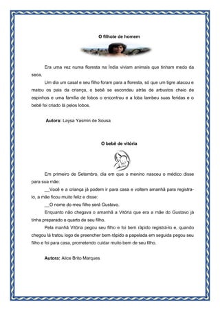 O filhote de homem
Era uma vez numa floresta na Índia viviam animais que tinham medo da
seca.
Um dia um casal e seu filho foram para a floresta, só que um tigre atacou e
matou os pais da criança, o bebê se escondeu atrás de arbustos cheio de
espinhos e uma família de lobos o encontrou e a loba lambeu suas feridas e o
bebê foi criado lá pelos lobos.
Autora: Laysa Yasmin de Sousa
O bebê de vitória
Em primeiro de Setembro, dia em que o menino nasceu o médico disse
para sua mãe:
__Você e a criança já podem ir para casa e voltem amanhã para registra-
lo, a mãe ficou muito feliz e disse:
__O nome do meu filho será Gustavo.
Enquanto não chegava o amanhã a Vitória que era a mãe do Gustavo já
tinha preparado o quarto de seu filho.
Pela manhã Vitória pegou seu filho e foi bem rápido registrá-lo e, quando
chegou lá tratou logo de preencher bem rápido a papelada em seguida pegou seu
filho e foi para casa, prometendo cuidar muito bem de seu filho.
Autora: Alice Brito Marques
 
