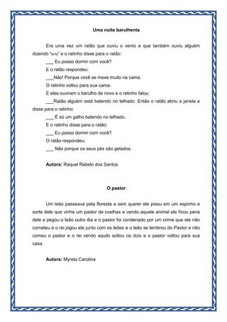 Uma noite barulhenta
Era uma vez um ratão que ouviu o vento e que também ouviu alguém
dizendo “u-u” e o ratinho disse para o ratão:
___ Eu posso dormir com você?
E o ratão respondeu:
___Não! Porque você se mexe muito na cama.
O ratinho voltou para sua cama.
E eles ouviram o barulho de novo e o ratinho falou:
___Ratão alguém está batendo no telhado. Então o ratão abriu a janela e
disse para o ratinho:
___ É só um galho batendo no telhado.
E o ratinho disse para o ratão:
___ Eu posso dormir com você?
O ratão respondeu:
___ Não porque os seus pés são gelados.
Autora: Raquel Rabelo dos Santos
O pastor
Um leão passeava pela floresta e sem querer ele pisou em um espinho e
sorte dele que vinha um pastor de ovelhas e vendo aquele animal ele ficou pena
dele e pegou o leão outro dia e o pastor foi condenado por um crime que ele não
cometeu e o rei jogou ele junto com os leões e o leão se lembrou do Pastor e não
comeu o pastor e o rei vendo aquilo soltou os dois e o pastor voltou para sua
casa.
Autora: Myrela Carolina
 