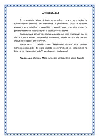 APRESENTAÇÃO
A competência leitora é instrumento valioso para a apropriação de
conhecimentos externos. Ela desenvolve o pensamento crítico e reflexivo,
enriquece o vocabulário e possibilita o contato com uma diversidade de
portadores textuais essenciais para a organização da escrita.
Cabe à escola garantir aos alunos o contato com essa prática para que os
alunos tornem leitores competentes autônomos, sendo inclusos de maneira
efetiva na sociedade em que vivem.
Nesse sentido, o referido projeto “Recontando Histórias” visa promover
momentos prazerosos de leitura visando desenvolvimento da competência na
leitura e escrita dos alunos do 3º ano do ensino fundamental.
Professoras: Marileusa Maria Nunes dos Santos e Neci Sousa Tapajós
 