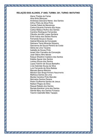 RELAÇÃO DOS ALUNOS, 3º ANO, TURMA: 301, TURNO: MATUTINO
Alana Thalyta de Farias
Alice Brito Marques
Andressa Geovana Neres dos Santos
Arthur Páris da Silva Pinto
Camila Feleol de Mendonça
Carlos Eduardo Ferreira dos Anjos
Carlos Mateus Rufino dos Santos
Caroline Rodrigues Fernandes
Cláudia Jennifer Lopes Santana
Erick Inácio dos Santos Rocha
Fernanda Souza e Sousa
Gabriel Miranda da Conceição
Gelciane Tainá Miranda Siqueira
Geovanna de Souza Pereira da Costa
Glória de Lima Tavares
Isabelle de Sousa Pinto
Israel Vítor Carvalho da Conceição
José Otávio Alho Neves
Kaique Shaidron Caetano dos Santos
Kalebe Aguiar dos Santos
Larissy Souza dos Santos
Laysa Yasmin de Souza Barbalho
Lívia Gabriela Sousa da Silva
Luís Fernando da Silva Batista
Marcelo Baima Marinho
Márdson Davi Braga Pinheiro Nascimento
Matheus Santos de Lima
Myrela Caroline Pinto Marcião
Nerinalva Santos Pereira
Pedro Guilherme Santos de Jesus
Railson Pegos da Silva
Raquel Rabelo dos Santos
Renata Karoline Lima dos Santos
Sâmile Mary dos Santos Fonseca
Yasmin Gabrielle Melo Tapajós
 