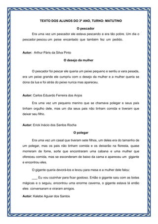 TEXTO DOS ALUNOS DO 3º ANO, TURNO: MATUTINO
O pescador
Era uma vez um pescador ele estava pescando e era tão pobre. Um dia o
pescador pescou um peixe encantado que também fez um pedido.
Autor: Arthur Páris da Silva Pinto
O desejo da mulher
O pescador foi pescar ele queria um peixe pequeno e sentiu a vara pesada,
era um peixe grande ele cumpriu com o desejo da mulher e a mulher queria se
dona da lua e foi atrás do peixe nunca mas apareceu.
Autor: Carlos Eduardo Ferreira dos Anjos
Era uma vez um pequeno menino que se chamava polegar e seus pais
tinham orgulho dele, mas um dia seus pais não tinham comida e tiveram que
deixar seu filho.
Autor: Erick Inácio dos Santos Rocha
O polegar
Era uma vez um casal que tiveram sete filhos, um deles era do tamanho de
um polegar, mas os pais não tinham comida e os deixarão na floresta, quase
morreram de fome, sorte que encontraram uma cabana e uma mulher que
ofereceu comida, mas se esconderam de baixo da cama e apareceu um gigante
e encontrou eles.
O gigante queria devorá-los e levou para mesa e a mulher dele falou:
___ Eu vou cozinhar para ficar gostoso. Então o gigante saiu com as botas
mágicas e o seguiu, encontrou uma enorme caverna, o gigante estava lá então
eles conversaram e viraram amigos.
Autor: Kalebe Aguiar dos Santos
 