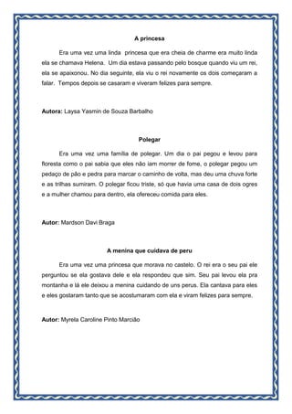 A princesa
Era uma vez uma linda princesa que era cheia de charme era muito linda
ela se chamava Helena. Um dia estava passando pelo bosque quando viu um rei,
ela se apaixonou. No dia seguinte, ela viu o rei novamente os dois começaram a
falar. Tempos depois se casaram e viveram felizes para sempre.
Autora: Laysa Yasmin de Souza Barbalho
Polegar
Era uma vez uma família de polegar. Um dia o pai pegou e levou para
floresta como o pai sabia que eles não iam morrer de fome, o polegar pegou um
pedaço de pão e pedra para marcar o caminho de volta, mas deu uma chuva forte
e as trilhas sumiram. O polegar ficou triste, só que havia uma casa de dois ogres
e a mulher chamou para dentro, ela ofereceu comida para eles.
Autor: Mardson Davi Braga
A menina que cuidava de peru
Era uma vez uma princesa que morava no castelo. O rei era o seu pai ele
perguntou se ela gostava dele e ela respondeu que sim. Seu pai levou ela pra
montanha e lá ele deixou a menina cuidando de uns perus. Ela cantava para eles
e eles gostaram tanto que se acostumaram com ela e viram felizes para sempre.
Autor: Myrela Caroline Pinto Marcião
 