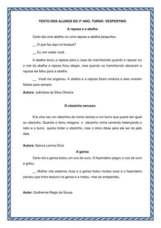 TEXTO DOS ALUNOS DO 3º ANO, TURNO: VESPERTINO
A raposa e a abelha
Certo dia uma abelha viu uma raposa a abelha perguntou:
__ O que faz aqui no bosque?
__ Eu vim visitar você.
A abelha levou a raposa para a casa de marimbondo quando a raposa viu
o mel da abelha a raposa ficou alegre, mas quando os marimbondo atacaram a
raposa ela falou para a abelha:
__ Você me enganou. A abelha e a raposa foram embora e eles viveram
felizes para sempre.
Autora: Joêndrea da Silva Oliveira
O cãozinho nervoso
Era uma vez um cãozinho de nome raivoso e um burro que queria ser igual
ao cãozinho. Quando o dono chegava o cãozinho vinha correndo balançando o
rabo e o burro queria imitar o cãozinho, mas o dono disse para ele ser do jeito
dele.
Autora: Bianca Lemos Diniz
A gansa
Certo dia a gansa botou um ovo de ouro. O fazendeiro pegou o ovo de ouro
e gritou:
__ Mulher nós estamos ricos e a gansa botou muitos ovos e o fazendeiro
pensou que tinha tesouro na gansa e a matou, mas se arrependeu.
Autor: Guilherme Regis de Sousa
 