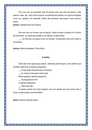 Era uma vez um pescador que foi pescar com sua vara de pesca e não
pescou nada. No outro dia foi pescar novamente ele pescou um peixe encantado
e fez um pedido e foi atendido. Então ele prometeu não pescar mais nenhum
peixe.
Autora: Isabela Silva Dos Santos
Era uma vez um homem que ia pescar todos os dias e quando foi o último
dia ele achou um peixe encantado e de repente o peixe falou:
___ Eu não sou um peixe e sim um homem. O pescador ficou com medo e
foi embora.
Autora: Maria Auxiliadora Pires Broni
A abelha
Certo dia uma raposa que estava andando pelo bosque e uma abelha que
também estava lá no bosque perguntou:
__ O que estás fazendo aqui no bosque.
__ Eu estava vindo para visita você.
Muito esperta a abelha perguntou:
__ Você gosta de mel?
A raposa respondeu:
__ Claro que não.
A raposa queria ser muito esperta, mas era abelha que era muito mais e
levou a raposa para uma armadilha.
Autor: Klisman Parente Abreu
 